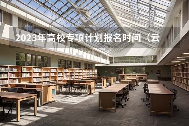 2023年高校专项计划报名时间（云南地方专项计划招生条件要求）
