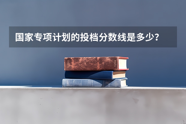 国家专项计划的投档分数线是多少？