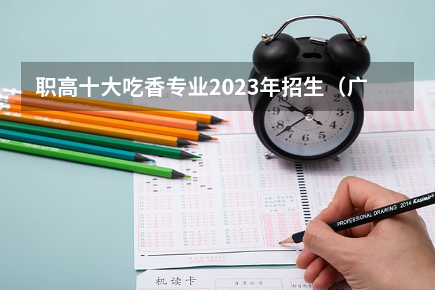 职高十大吃香专业2023年招生（广东职高学校排名前十）