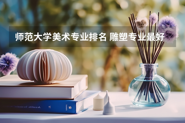 师范大学美术专业排名 雕塑专业最好的大学排名