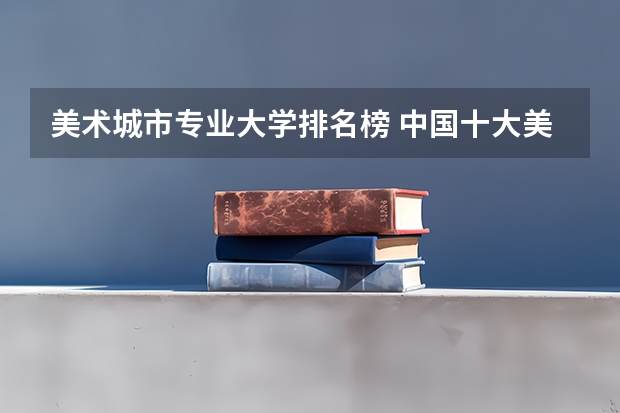 美术城市专业大学排名榜 中国十大美术学院最新排名