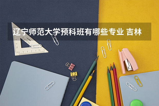 辽宁师范大学预科班有哪些专业 吉林师范大学的预科班是属于师范还是非师范