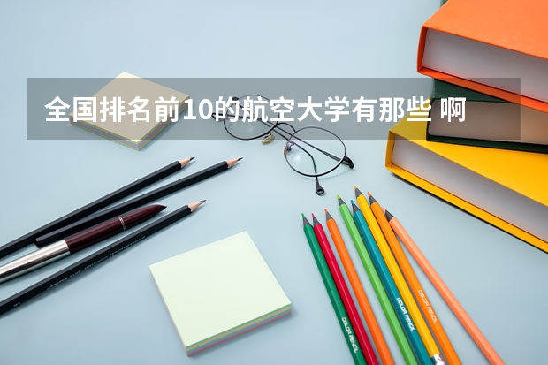 全国排名前10的航空大学有那些 啊？（全国航空类大学排名全国航空类大学排名一览表）