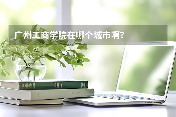 广州工商学院在哪个城市啊？