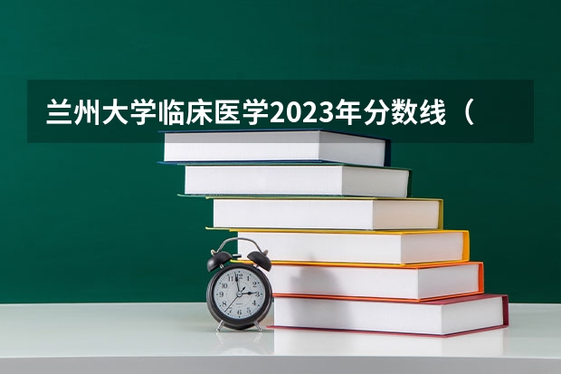兰州大学临床医学2023年分数线（兰州大学医学院是几本？）