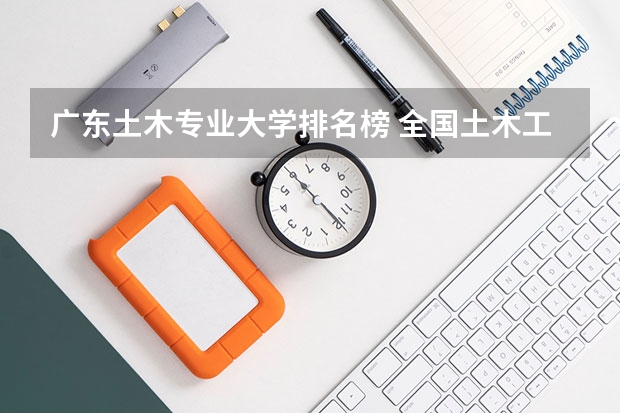 广东土木专业大学排名榜 全国土木工程类的专业大学排名一览表（2023最新）