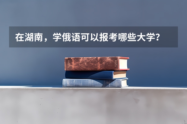 在湖南，学俄语可以报考哪些大学？