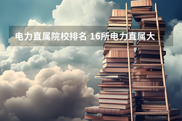 电力直属院校排名 16所电力直属大学排名