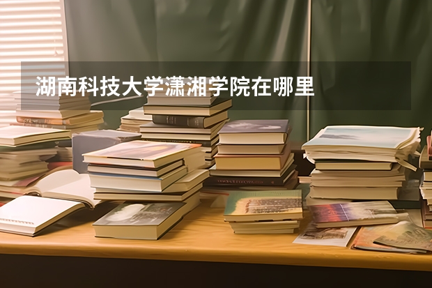 湖南科技大学潇湘学院在哪里