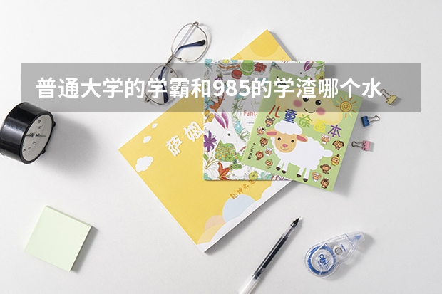 普通大学的学霸和985的学渣哪个水平会更高？