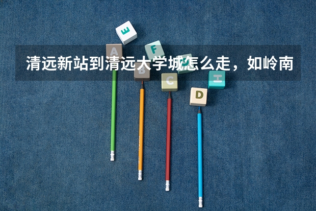 清远新站到清远大学城怎么走，如岭南和清职，有什么公车坐过去