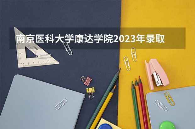 南京医科大学康达学院2023年录取分数线多少分呢？
