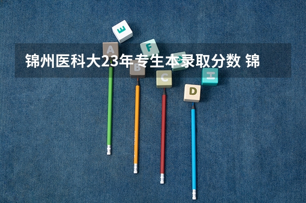 锦州医科大23年专生本录取分数 锦州师范高等专科学校录取分数线