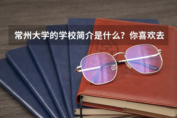 常州大学的学校简介是什么？你喜欢去常州大学吗？