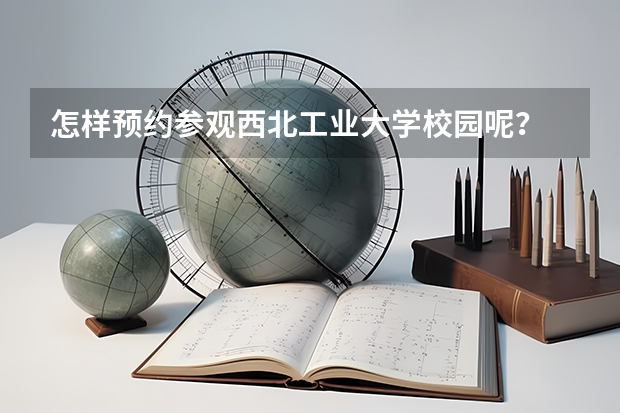 怎样预约参观西北工业大学校园呢？