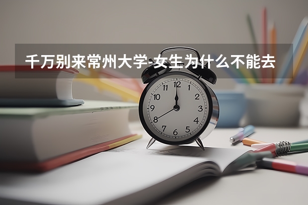 千万别来常州大学-女生为什么不能去常州大学？