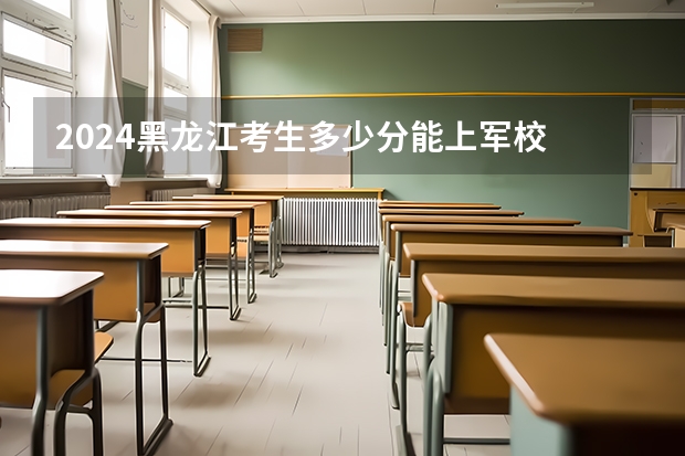 2024黑龙江考生多少分能上军校 各军校在黑龙江录取分数线