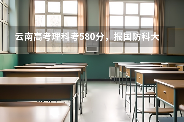 云南高考理科考580分,报国防科大有把握吗?军校是不是要花钱打点呢?