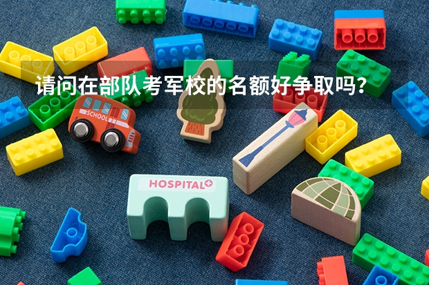请问在部队考军校的名额好争取吗？