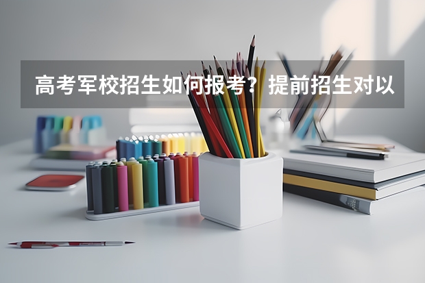 高考军校招生如何报考？提前招生对以后的录取程序有影响吗？