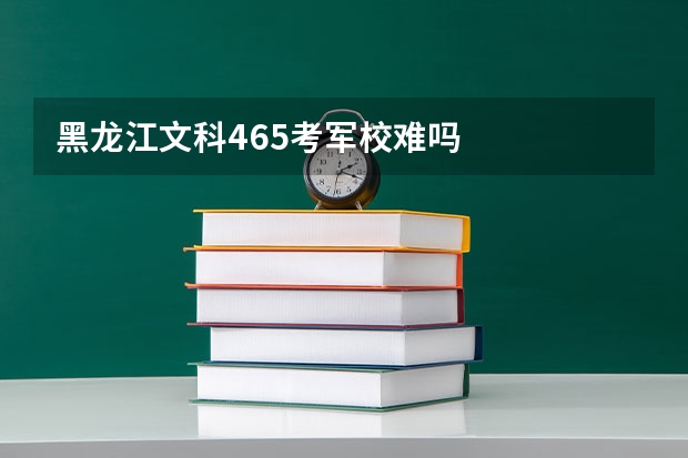黑龙江文科465考军校难吗