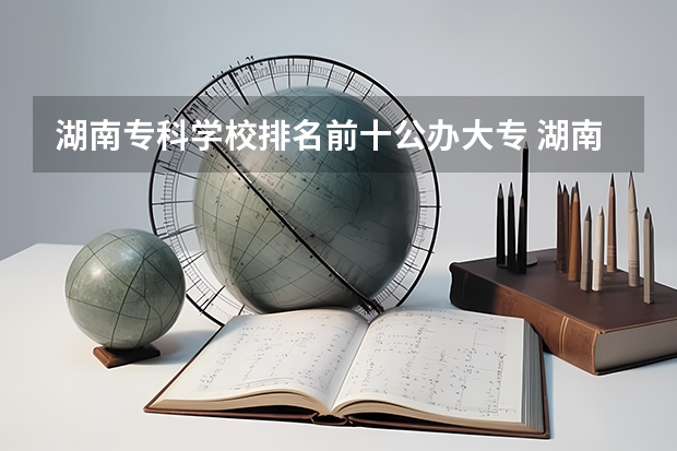 湖南专科学校排名前十公办大专 湖南专科学校的排名表