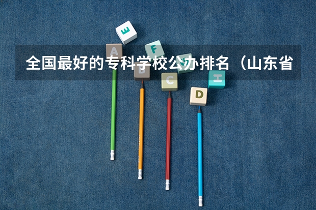 全国最好的专科学校公办排名（山东省最好的专科学校排名公办）