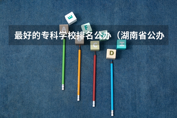 最好的专科学校排名公办（湖南省公办专科院校排名榜）