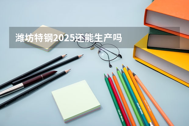 潍坊特钢2025还能生产吗