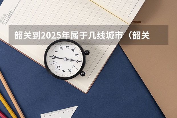 韶关到2025年属于几线城市（韶关到2025年属于几线城市）