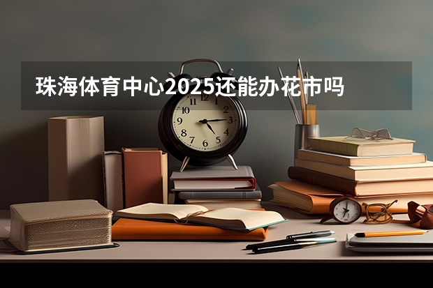 珠海体育中心2025还能办花市吗