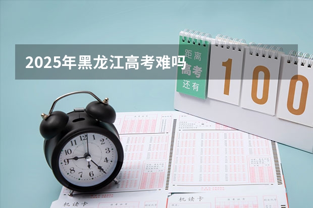 2025年黑龙江高考难吗