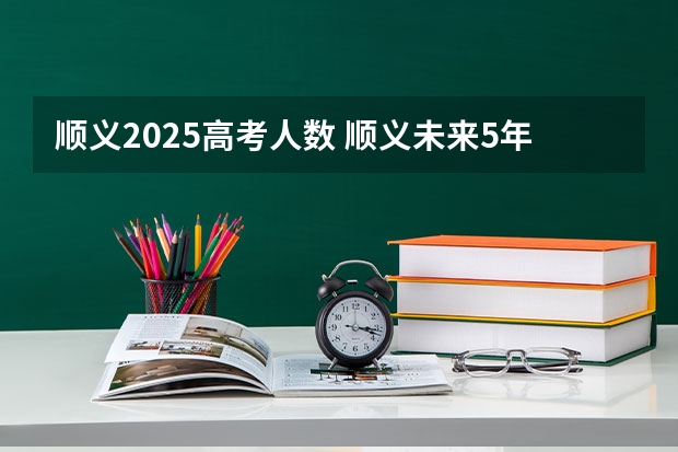 顺义2025高考人数 顺义未来5年动迁规划